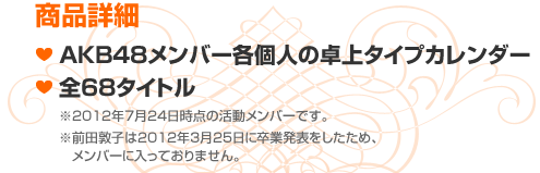 商品詳細　■AKB48メンバー各個人の卓上タイプカレンダー ■全68タイトル　※2012年7月24日時点の活動メンバーです。※前田敦子は2012年3月25日に卒業発表をしたため、メンバーに入っておりません。